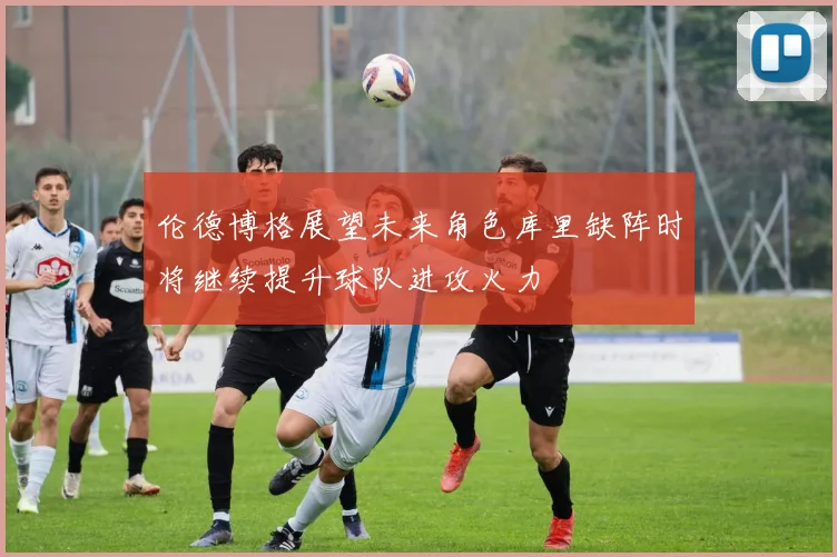 伦德博格展望未来角色库里缺阵时将继续提升球队进攻火力