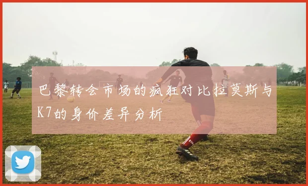 巴黎转会市场的疯狂对比拉莫斯与K7的身价差异分析