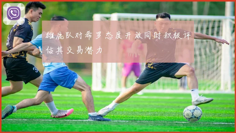雄鹿队对希罗态度开放同时积极评估其交易潜力