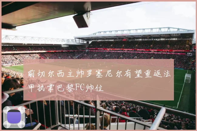 前切尔西主帅罗塞尼尔有望重返法甲执掌巴黎FC帅位