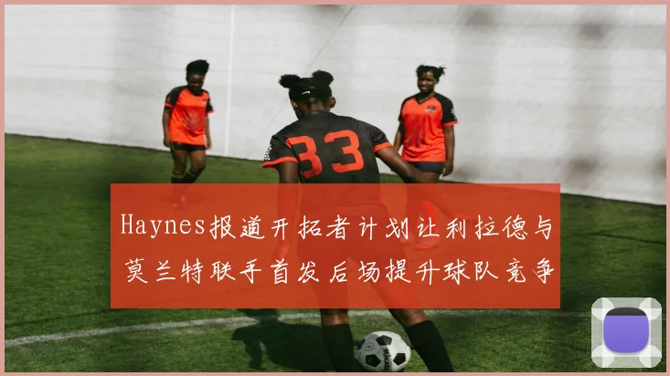 Haynes报道开拓者计划让利拉德与莫兰特联手首发后场提升球队竞争力