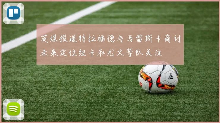 英媒报道特拉福德与马雷斯卡商讨未来定位纽卡和尤文等队关注