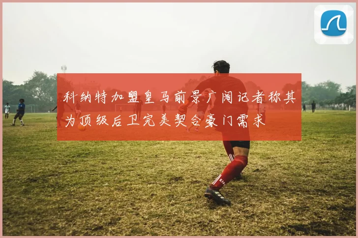 科纳特加盟皇马前景广阔记者称其为顶级后卫完美契合豪门需求