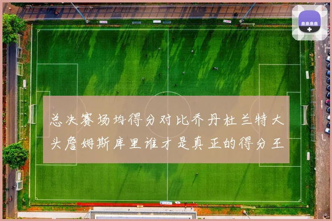 总决赛场均得分对比乔丹杜兰特大头詹姆斯库里谁才是真正的得分王