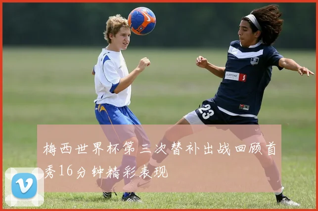 梅西世界杯第三次替补出战回顾首秀16分钟精彩表现