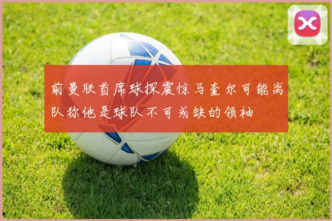 前曼联首席球探震惊马奎尔可能离队称他是球队不可或缺的领袖